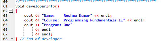 60
*****
**********
void developerInfo()
62 E {
61
63
cout << "Name:
Reshma Kumar" <« endl;
cout <« "Course: Programming Fundamentals II" <« endl;
cout <« "Program: One"
<« endl
« endl;
64
65
66
67
68
} // End of developer
