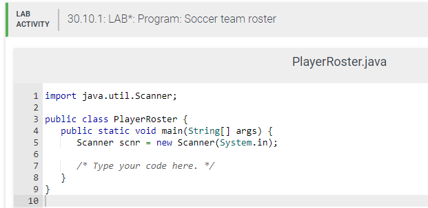 LAB
ACTIVITY
1 import java.util.Scanner;
3 public class PlayerRoster {
INM46809
2
5
7
9}
10
30.10.1: LAB*: Program: Soccer team roster
public static void main(String[] args) {
Scanner scnr = new Scanner(System.in);
/* Type your code here. */
}
PlayerRoster.java