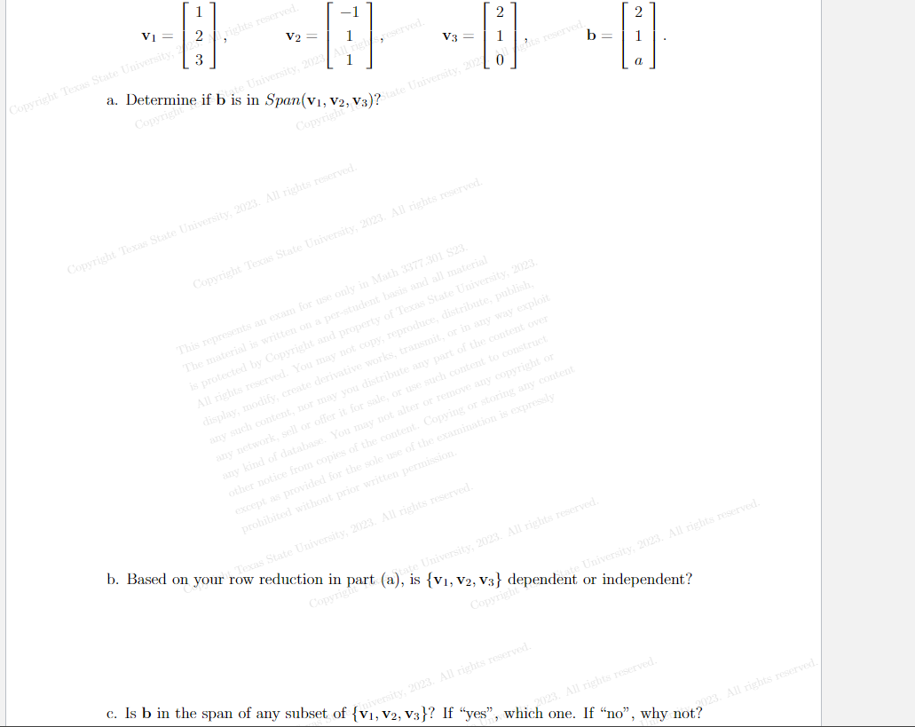 1
V₁ = 2
-
Copyright Texas State University, 2
3
rights reserved.
V₂ =
University, 2023
1
1
V3 =
Copyright Texas State University, 2023. All rights reserved.
2
[1]
a. Determine if b is in Span(V1, V2, V3)2State University, 202
Copyright
Copyright
0
Copyright Texas State University, 2023. All rights reserved.
b=
ts reserved.
This represents an exam for use only in Math 3377.301 S23.
The material is written on a per-student basis and all material
is protected by Copyright and property of Texas State University, 2023.
All rights reserved. You may not copy, reproduce, distribute, publish,
display, modify, create derivative works, transmit, or in any way exploit
any such content, nor may you distribute any part of the content over
of the examination is expressly
any network, sell or offer it for sale, or use such content to construct
any kind of database. You may not alter or remove any copyright or
other notice from copies of the content. Copying or storing any content
except as provided for the sole use
prohibited without prior written permission.
2
1
e University, 2023. All rights reserved.
b. Based on your row reduction in part (a), is {V₁, V2, V3} dependent or independent?
Texas State University, 2023. All rights reserved.
University, 2023. All rights reserved.
Copyrigh
Copyright
c. Is b in the span of any subset of {V₁, V2, V3}? If "yes", which one. If "no", why not?
iversity, 2023. All rights reserved.
2023. All rights reserved.
2023. All rights reserved.