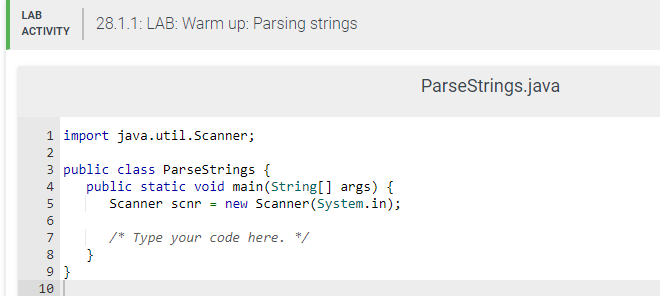 LAB
ACTIVITY
1 import java.util.Scanner;
2
3 public class ParseStrings {
28.1.1: LAB: Warm up: Parsing strings
4 public static void main(String[] args) {
5
Scanner scnr = new Scanner(System.in);
6
/* Type your code here. */
7
8
9}
10
}
ParseStrings.java