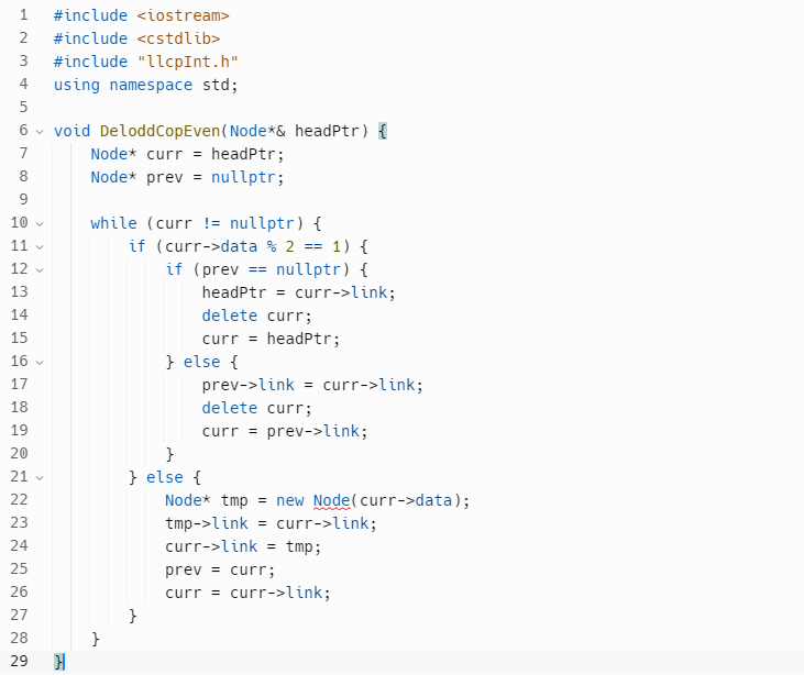 1 #include <iostream>
2 #include <cstdlib>
3 #include "llcpInt.h"
using namespace std;
45
5
6
7
0056
8
9
10
12345
11 -
12
13
14
15
16
17
18
19
20
void Delodd CopEven (Node* & headPtr) {
Node* curr = headPtr;
Node* prev = nullptr;
21 ✓
22
23
24
25
26
27
28
29 }
while (curr != nullptr) {
}
if (curr->data % 2 == 1) {
if (prev
nullptr) {
headPtr = curr->link;
delete curr;
curr = headPtr;
} else {
==
prev->link = curr->link;
delete curr;
curr = prev->link;
}
} else {
Node* tmp = new Node(curr->data);
tmp->link = curr->link;
curr->link = tmp;
prev = curr;
curr = curr->link;