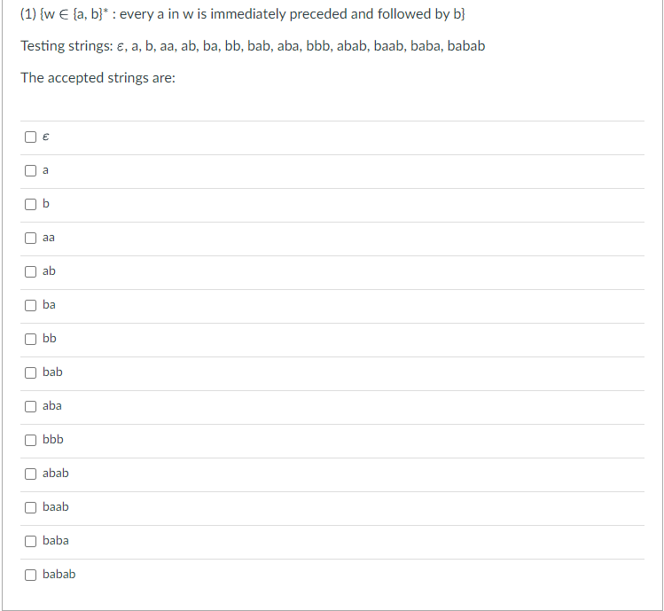 (1) {w € [a, b]* : every a in w is immediately preceded and followed by b}
Testing strings: &, a, b, aa, ab, ba, bb, bab, aba, bbb, abab, baab, baba, babab
The accepted strings are:
r
U
U
U
U
U
U
U
€
a
O
aa
ab
ba
bb
bab
aba
bbb
abab
baab
baba
babab