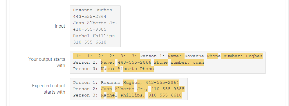 Input
Your output starts
with
Expected output
starts with
Roxanne Hughes
443-555-2864
Juan Alberto Jr.
410-555-9385
Rachel Phillips.
310-555-6610
1: 1: 2: 2: 3:
Person 1: Name: Roxanne Phone number: Hughes
Person 2: Name: 443-555-2864 Phone number: Juan
Person 3: Name: Alberto Phone
Person 1: Roxanne Hughes, 443-555-2864
Person 2: Juan Alberto Jr., 410-555-9385
Person 3: Rachel Phillips, 310-555-6610