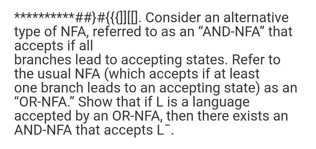 **********##}#{{{]][0. Consider an alternative
type of NFA, referred to as an “AND-NFA" that
accepts if all
branches lead to accepting states. Refer to
the usual NFA (which accepts if at least
one branch leads to an accepting state) as an
"OR-NFA." Show that if L is a language
accepted by an OR-NFA, then there exists an
AND-NFA that accepts L".
