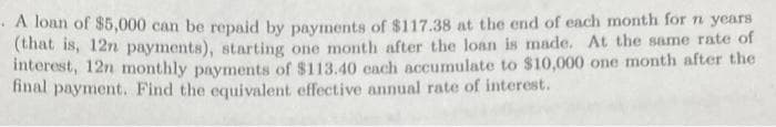 A loan of $5,000 can be repaid by payments of $117.38 at the end of each month for n years
(that is, 12n payments), starting one month after the loan is made. At the same rate of
interest, 12n monthly payments of $113.40 each accumulate to $10,000 one month after the
final payment. Find the equivalent effective annual rate of interest.