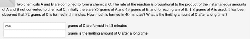 Two chemicals A and B are combined to form a chemical C. The rate of the reaction is proportional to the product of the instantaneous amounts
of A and B not converted to chemical C. Initially there are 85 grams of A and 43 grams of B, and for each gram of B, 1.8 grams of A is used. It has been
observed that 32 grams of C is formed in 5 minutes. How much is formed in 40 minutes? What is the limiting amount of C after a long time?
256
grams of C are formed in 40 minutes
grams is the limiting amount of C after a long time