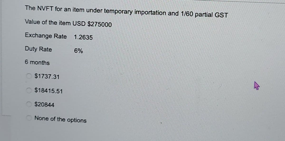 The NVFT for an item under temporary importation and 1/60 partial GST
Value of the item USD $275000
Exchange Rate
1.2635
Duty Rate
6 months
6%
$1737.31
$18415.51
$20844
None of the options