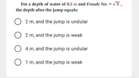 For a depth of water of 0.5 m and Froude No. = 3 ,
the depth after the jump equals:
2 m, and the jump is undular
2 m, and the jump is weak
4 m, and the jump is undular
1 m, and the jump is weak

