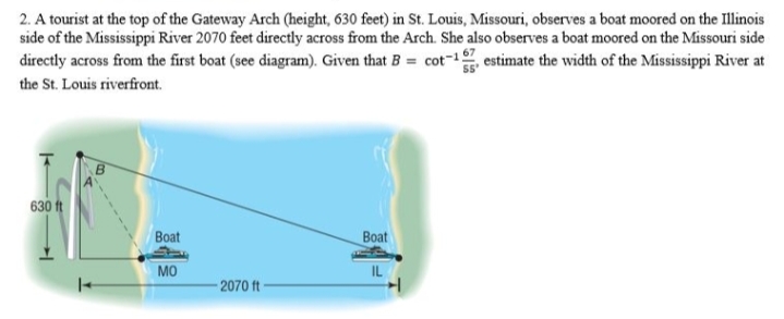 2. A tourist at the top of the Gateway Arch (height, 630 feet) in St. Louis, Missouri, observes a boat moored on the Illinois
side of the Mississippi River 2070 feet directly across from the Arch. She also observes a boat moored on the Missouri side
directly across from the first boat (see diagram). Given that B = cot-1, estimate the width of the Mississippi River at
the St. Louis riverfront.
630 ft
Boat
Boat
MO
IL
2070 ft
