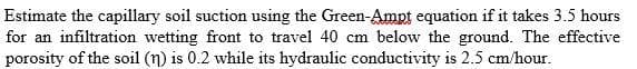 Estimate the capillary soil suction using the Green-Ampt equation if it takes 3.5 hours
for an infiltration wetting front to travel 40 cm below the ground. The effective
porosity of the soil (n) is 0.2 while its hydraulic conductivity is 2.5 cm/hour.