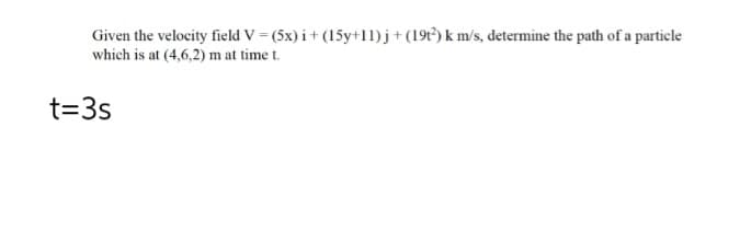 Given the velocity field V = (5x) i + (15y+11)j + (19t²) k m/s, determine the path of a particle
which is at (4,6,2) m at time t.
t=3s