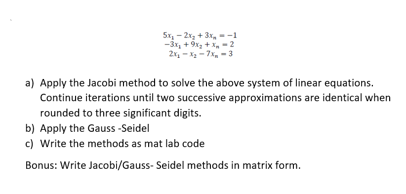 5x₁ - 2x₂ + 3xn = -1
-3x₁ + 9x₂ + x₂ = 2
2x₁x₂7xn = 3
a) Apply the Jacobi method to solve the above system of linear equations.
Continue iterations until two successive approximations are identical when
rounded to three significant digits.
b) Apply the Gauss -Seidel
c) Write the methods as mat lab code
Bonus: Write Jacobi/Gauss- Seidel methods in matrix form.