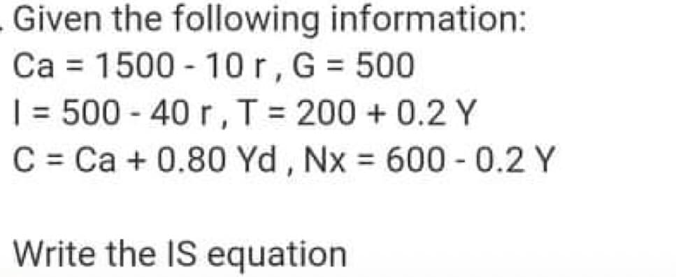 Given the following information:
Ca = 1500 - 10r,G = 500
| = 500 - 40 r,T = 200 + 0.2 Y
C = Ca + 0.80 Yd, Nx 600 - 0.2 Y
%3D
%3D
Write the IS equation
