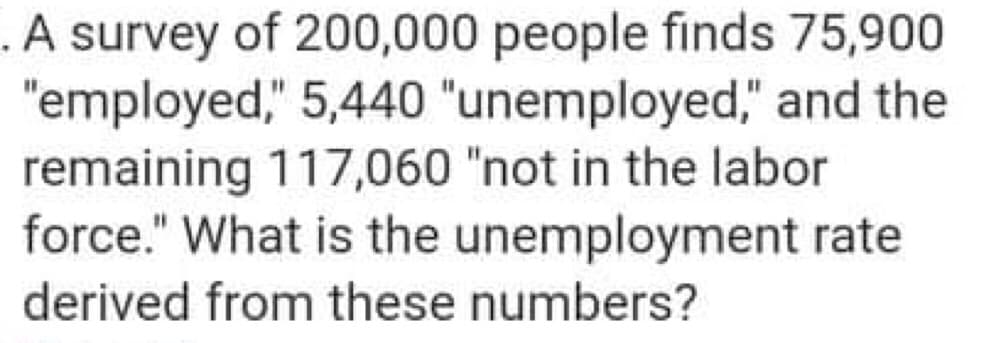 .A survey of 200,000 people finds 75,900
"employed," 5,440 "unemployed," and the
remaining 117,060 "not in the labor
force." What is the unemployment rate
derived from these numbers?
