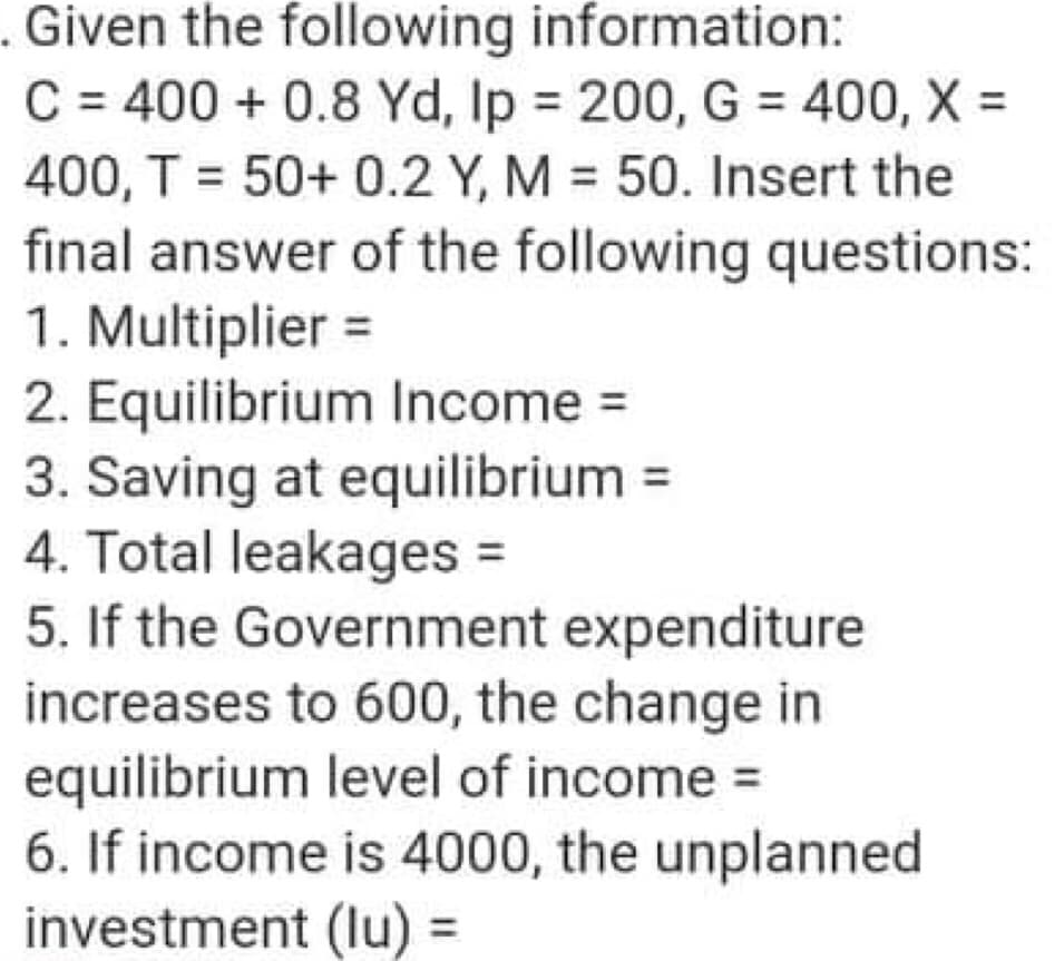 Given the following information:
C = 400 + 0.8 Yd, Ip = 200, G = 400, X =
400, T = 50+ 0.2 Y, M = 50. Insert the
final answer of the following questions:
1. Multiplier =
2. Equilibrium Income =
3. Saving at equilibrium =
4. Total leakages
5. If the Government expenditure
increases to 600, the change in
equilibrium level of income =
6. If income is 4000, the unplanned
investment (lu)
%3D
%3D
%3D
%3D
%3D

