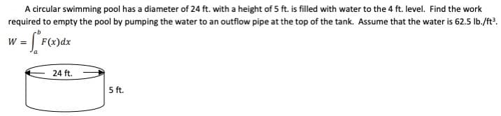 A circular swimming pool has a diameter of 24 ft. with a height of 5 ft. is filled with water to the 4 ft. level. Find the work
required to empty the pool by pumping the water to an outflow pipe at the top of the tank. Assume that the water is 62.5 Ib./ft?.
w = F(x)dx
24 ft.
5 ft.

