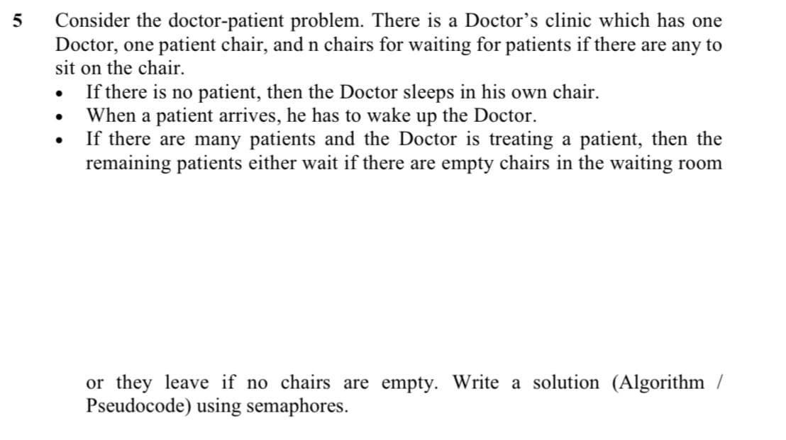 Consider the doctor-patient problem. There is a Doctor's clinic which has one
Doctor, one patient chair, and n chairs for waiting for patients if there are any to
sit on the chair.
If there is no patient, then the Doctor sleeps in his own chair.
When a patient arrives, he has to wake up the Doctor.
If there are many patients and the Doctor is treating a patient, then the
remaining patients either wait if there are empty chairs in the waiting room
or they leave if no chairs are empty. Write a solution (Algorithm /
Pseudocode) using semaphores.
