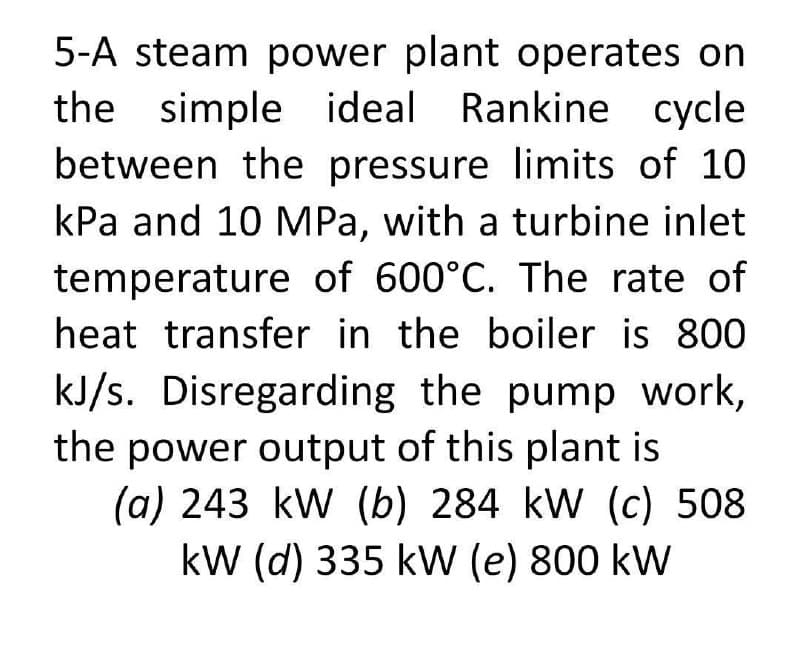 5-A steam power plant operates on
the simple ideal Rankine cycle
between the pressure limits of 10
kPa and 10 MPa, with a turbine inlet
temperature of 600°C. The rate of
heat transfer in the boiler is 800
kJ/s. Disregarding the pump work,
the power output of this plant is
(a) 243 kW (b) 284 kW (c) 508
kW (d) 335 kW (e) 800 kW
