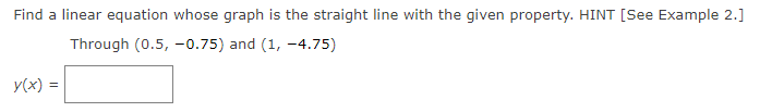 Find a linear equation whose graph is the straight line with the given property. HINT [See Example 2.]
Through (0.5, -0.75) and (1, -4.75)
y(x) =
