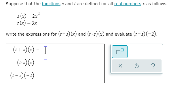 Suppose that the functions s and t are defined for all real numbers x as follows.
s (x) = 2x²
t (x) = 3x
Write the expressions for (t+s) (x) and (t.s)(x) and evaluate (t-s)(-2).
(:+:)(:) = |
(r*:)(x) = D
(:- :)(-2) = [|
