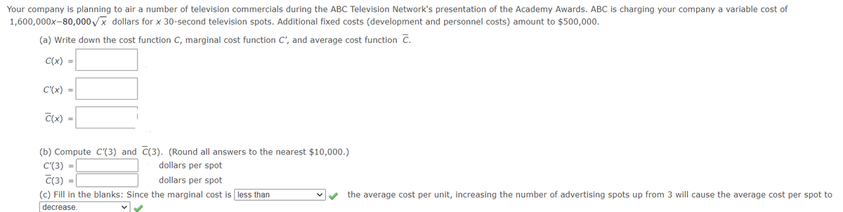 Your company is planning to air a number of television commercials during the ABC Television Network's presentation of the Academy Awards. ABC is charging your company a variable cost of
1,600,000x-80,000VX dollars for x 30-second television spots. Additional fixed costs (development and personnel costs) amount to $500,000.
(a) Write down the cost function C, marginal cost function C', and average cost function C.
C(x) =
C'(x) =
C(x)
(b) Compute C'(3) and C(3). (Round all answers to the nearest $10,000.)
C'(3)
dollars per spot
C(3)
(c) Fill in the blanks: Since the marginal cost is less than
dollars per spot
the average cost per unit, increasing the number of advertising spots up from 3 will cause the average cost per spot to
decrease.
