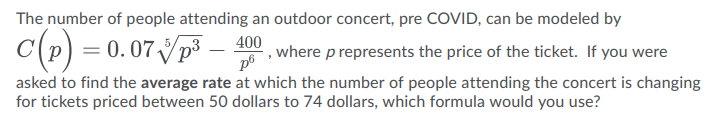 The number of people attending an outdoor concert, pre COVID, can be modeled by
c(P) = 0.07 Vp -
400
where p represents the price of the ticket. If you were
asked to find the average rate at which the number of people attending the concert is changing
for tickets priced between 50 dollars to 74 dollars, which formula would you use?
