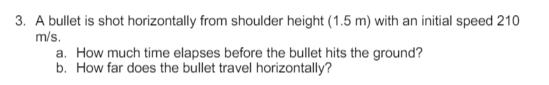 3. A bullet is shot horizontally from shoulder height (1.5 m) with an initial speed 210
m/s.
a. How much time elapses before the bullet hits the ground?
b. How far does the bullet travel horizontally?
