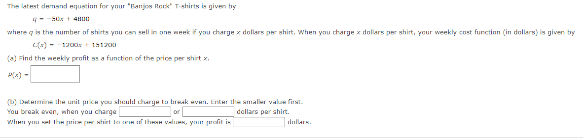 The latest demand equation for your "Banjos Rock" T-shirts is given by
q = -50x + 4800
where q is the number of shirts you can sell in one week if you charge x dollars per shirt. When you charge x dollars per shirt, your weekly cost function (in dollars) is given by
C(x) = -1200x + 151200
(a) Find the weekly profit as a function of the price per shirt x.
P(x) =
(b) Determine the unit price you should charge to break even. Enter the smaller value first.
You break even, when you charge
dollars per shirt.
or
When you set the price per shirt to one of these values, your profit is
dollars.
