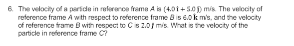 6. The velocity of a particle in reference frame A is (4.0 î + 5.0 j) m/s. The velocity of
reference frame A with respect to reference frame B is 6.0 k m/s, and the velocity
of reference frame B with respect to C is 2.0 j m/s. What is the velocity of the
particle in reference frame C?
