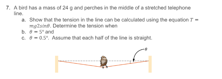 7. A bird has a mass of 24 g and perches in the middle of a stretched telephone
line.
a. Show that the tension in the line can be calculated using the equation T =
mg2sine. Determine the tension when
b. 0 = 5° and
c. e = 0.5°. Assume that each half of the line is straight.
