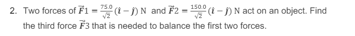 75.0
150.0
2. Two forces of F1 = 5 (i – Ĵ) N and F2 =
S0 (i - j) N act on an object. Find
the third force F3 that is needed to balance the first two forces.
