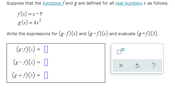 Suppose that the functions fand g are defined for all real numbers x as follows.
f(x) =x-5
g (x) = 4x?
Write the expressions for (g f) (x) and (g-f)(x) and evaluate (g+f)(3).
(e:f)(:) = |
(8 - )(-) = 0
?
(8 + 5)(3) = I
