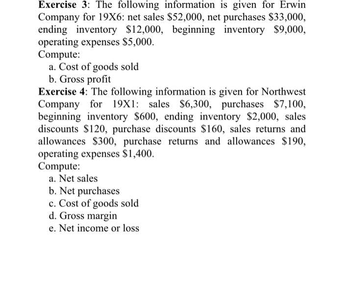 Exercise 3: The following information is given for Erwin
Company for 19X6: net sales $52,000, net purchases $33,000,
ending inventory $12,000, beginning inventory $9,000,
operating expenses $5,000.
Compute:
a. Cost of goods sold
b. Gross profit
Exercise 4: The following information is given for Northwest
Company for 19X1: sales $6,300, purchases $7,100,
beginning inventory $600, ending inventory $2,000, sales
discounts $120, purchase discounts $160, sales returns and
allowances $300, purchase returns and allowances $190,
operating expenses $1,400.
Compute:
a. Net sales
b. Net purchases
c. Cost of goods sold
d. Gross margin
e. Net income or loss