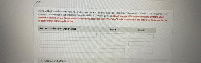(a2)
Prepare the journal entry to record pension expense and the employer's contribution to the pension plan in 2025. Preparation of
a pension worksheet is not required. Benefits paid in 2025 were $32,100. (Credit account titles are automatically indented when
amount is entered. Do not indent manually. If no entry is required, select "No Entry for the account titles and enter O for the amounts List
all debit entries before credit entries)
Account Titles and Explanation
eTextbook and Media
Debit
Credit