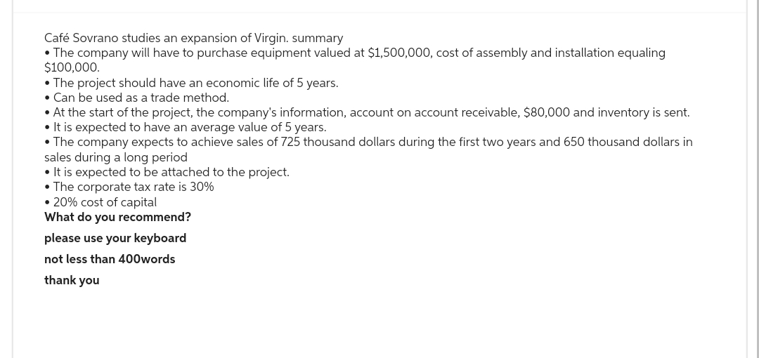 Café Sovrano studies an expansion of Virgin. summary
• The company will have to purchase equipment valued at $1,500,000, cost of assembly and installation equaling
$100,000.
• The project should have an economic life of 5 years.
• Can be used as a trade method.
• At the start of the project, the company's information, account on account receivable, $80,000 and inventory is sent.
• It is expected to have an average value of 5 years.
• The company expects to achieve sales of 725 thousand dollars during the first two years and 650 thousand dollars in
sales during a long period
• It is expected to be attached to the project.
• The corporate tax rate is 30%
• 20% cost of capital
What do you recommend?
please use your keyboard
not less than 400words
thank you