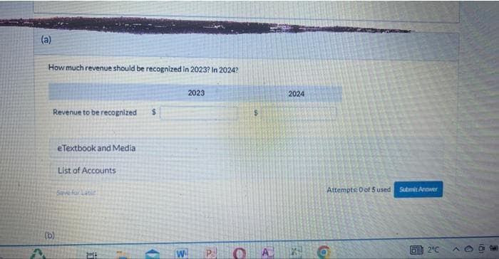 (a)
J
How much revenue should be recognized in 2023? In 2024?
Revenue to be recognized
(b)
eTextbook and Media
List of Accounts
Save for Lati
Hi
H
C
2023
W P
OA
2024
Attempts: 0 of 5 used Submit Antwer
O
612°C
A