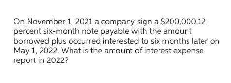 On November 1, 2021 a company sign a $200,000.12
percent six-month note payable with the amount
borrowed plus occurred interested to six months later on
May 1, 2022. What is the amount of interest expense
report in 2022?