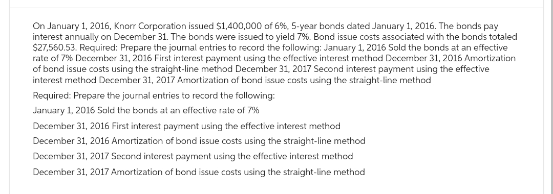On January 1, 2016, Knorr Corporation issued $1,400,000 of 6%, 5-year bonds dated January 1, 2016. The bonds pay
interest annually on December 31. The bonds were issued to yield 7%. Bond issue costs associated with the bonds totaled
$27,560.53. Required: Prepare the journal entries to record the following: January 1, 2016 Sold the bonds at an effective
rate of 7% December 31, 2016 First interest payment using the effective interest method December 31, 2016 Amortization
of bond issue costs using the straight-line method December 31, 2017 Second interest payment using the effective
interest method December 31, 2017 Amortization of bond issue costs using the straight-line method
Required: Prepare the journal entries to record the following:
January 1, 2016 Sold the bonds at an effective rate of 7%
December 31, 2016 First interest payment using the effective interest method
December 31, 2016 Amortization of bond issue costs using the straight-line method
December 31, 2017 Second interest payment using the effective interest method
December 31, 2017 Amortization of bond issue costs using the straight-line method