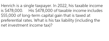 Henrich is a single taxpayer. In 2022, his taxable income
is $478,000. His $478,000 of taxable income includes
$55,000 of long-term capital gain that is taxed at
preferential rates. What is his tax liability (including the
net investment income tax)?
