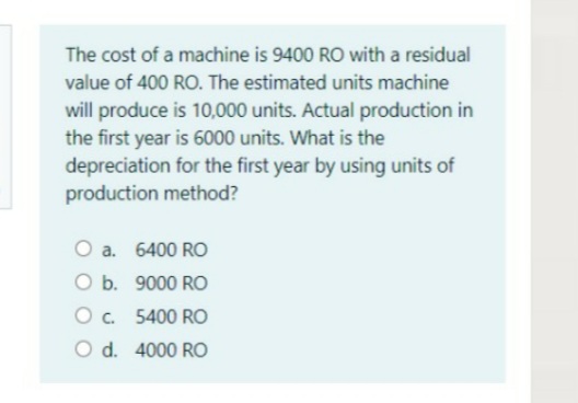 The cost of a machine is 9400 RO with a residual
value of 400 RO. The estimated units machine
will produce is 10,000 units. Actual production in
the first year is 6000 units. What is the
depreciation for the first year by using units of
production method?
O a. 6400 RO
O b. 9000 RO
O . 5400 RO
O d. 4000 RO
