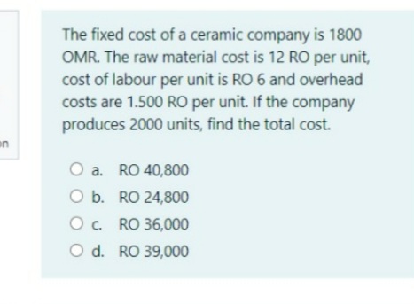 The fixed cost of a ceramic company is 1800
OMR. The raw material cost is 12 RO per unit,
cost of labour per unit is RO 6 and overhead
costs are 1.500 RO per unit. If the company
produces 2000 units, find the total cost.
en
O a. RO 40,800
O b. RO 24,800
O. RO 36,000
O d. RO 39,000
