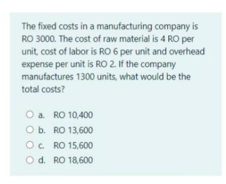 The fixed costs in a manufacturing company is
RO 3000. The cost of raw material is 4 RO per
unit, cost of labor is RO 6 per unit and overhead
expense per unit is RO 2. If the company
manufactures 1300 units, what would be the
total costs?
O a. RO 10,400
O b. RO 13,600
Oc. RO 15,600
O d. RO 18,600
