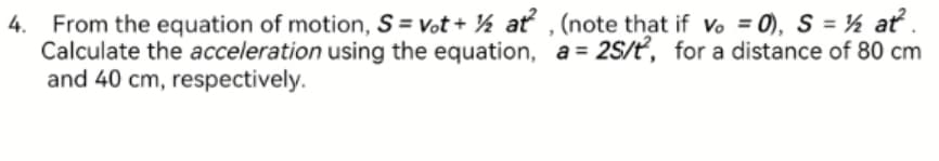 4. From the equation of motion, S = Vot + ½ at, (note that if vo = 0), S = ½ at².
Calculate the acceleration using the equation, a= 2S/t, for a distance of 80 cm
and 40 cm, respectively.