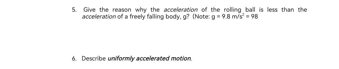 5. Give the reason why the acceleration of the rolling ball is less than the
acceleration of a freely falling body, g? (Note: g = 9.8 m/s² = 98
6. Describe uniformly accelerated motion.