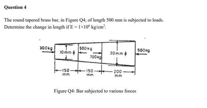 Question 4
The round tapered brass bar, in Figure Q4, of length 500 mm is subjected to loads.
Determine the change in length if E = 1x10ʻ kg/em².
300kg
500 kg
10 mm 4
700 kg
20 mm
500kg
-150-
-150
200
mm
m
m
Figure Q4: Bar subjected to various forces
