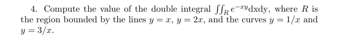 4. Compute the value of the double integral SSRE-«ydxdy, where R is
the region bounded by the lines y = x, y = 2x, and the curves y = 1/x and
y = 3/x.

