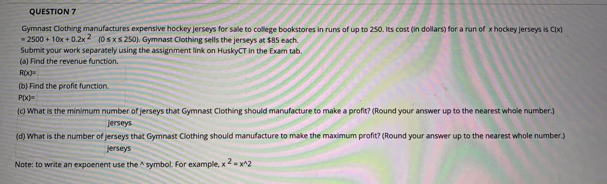 QUESTION 7
Gymnast Clothing manufactures expensive hockey jerseys for sale to college bookstores in runs of up to 250. Its cost (in dollars) for a run of x hockey jerseys is C(x)
= 2500 + 10x + 0.2x 2 (0 < XS 250). Gymnast Clothing sells the jerseys at $85 each.
Submit your work separately using the assignment link on HuskyCT in the Exam tab.
(a) Find the revenue function.
R(x)=
(b) Find the profit function.
P(x)=
(c) What is the minimum number of jerseys that Gymnast Clothing should manufacture to make a profit? (Round your answer up to the nearest whole number.)
jerseys
(d) What is the number of jerseys that Gymnast Clothing should manufacture to make the maximum profit? (Round your answer up to the nearest whole number.)
jerseys
Note: to write an expoenent use the ^ symbol. For example, x 2 = x^2
%3D
