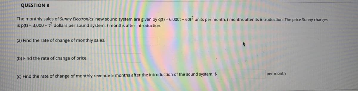 QUESTION 8
The monthly sales of Sunny Electronics' new sound system are given by q(t) = 6,000t – 60t2 units per month, t months after its introduction. The price Sunny charges
is p(t) = 3,000 – t2 dollars per sound system, t months after introduction.
(a) Find the rate of change of monthly sales.
(b) Find the rate of change of price.
per month
(c) Find the rate of change of monthly revenue 5 months after the introduction of the sound system. $
