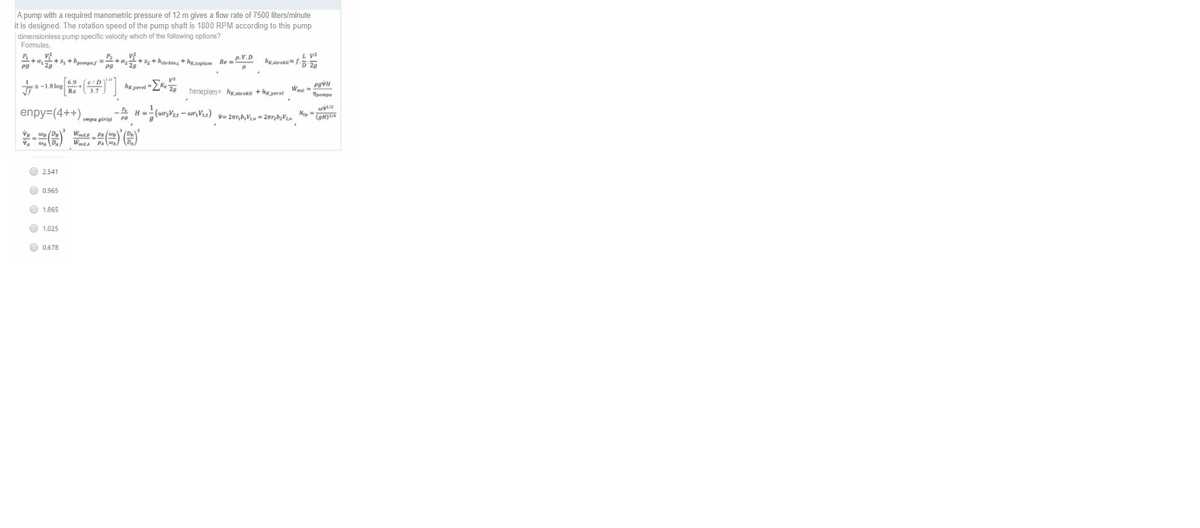 A pump with a required manometric pressure of 12 m gives a flow rate of 7500 liters/minute
it is designed. The rotation speed of the pump shaft is 1800 RPM according to this pump
dimensionless pump specific velocity which of the following options?
Formulas,
L Va
v?
+a+ +hpompas=
P2
+ #25++hearbing + h tonten Re .V.D
6.9
a -1.8 lop
hg yeret
heneplem= hgatrekti + hxyeret
1pompa
enpy=(4++),
pmpa girişi
O 2.541
O 0,965
O 1,865
O 1,025
O 0,678
O O O O
