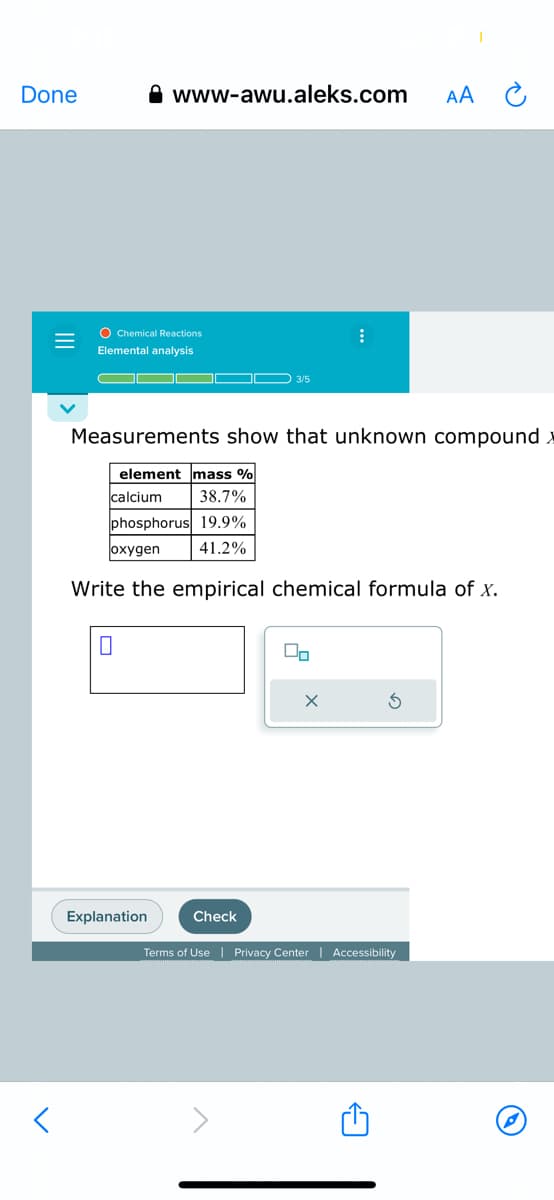 Done
O Chemical Reactions
Elemental analysis
www-awu.aleks.com
element mass %
calcium
38.7%
phosphorus 19.9%
oxygen
41.2%
0
Explanation
3/5
Measurements show that unknown compound
Check
:
Write the empirical chemical formula of x.
00
AA
I
Terms of Use | Privacy Center | Accessibility